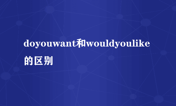 doyouwant和wouldyoulike的区别