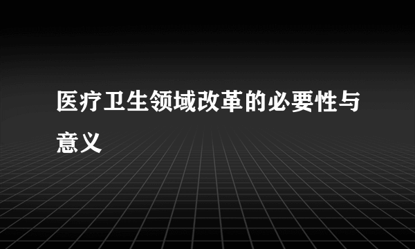 医疗卫生领域改革的必要性与意义