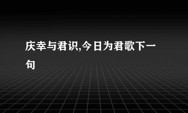 庆幸与君识,今日为君歌下一句