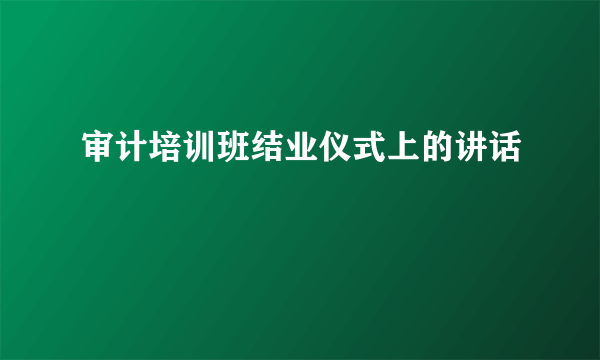 审计培训班结业仪式上的讲话