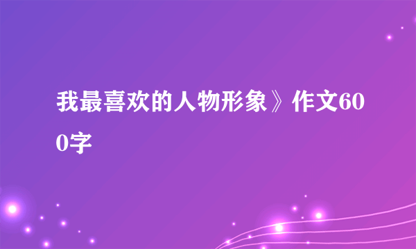 我最喜欢的人物形象》作文600字