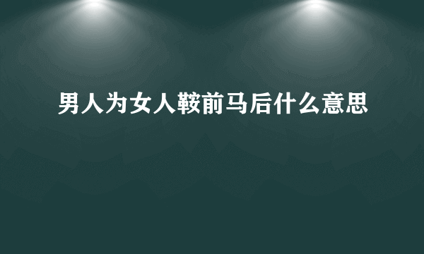 男人为女人鞍前马后什么意思