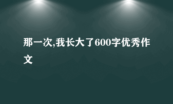 那一次,我长大了600字优秀作文