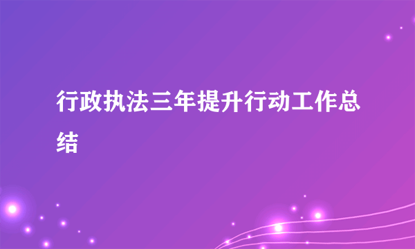 行政执法三年提升行动工作总结