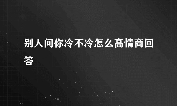 别人问你冷不冷怎么高情商回答
