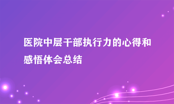 医院中层干部执行力的心得和感悟体会总结