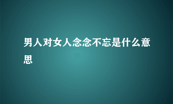 男人对女人念念不忘是什么意思