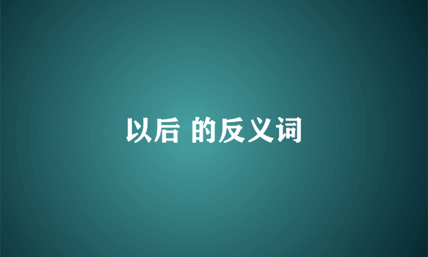 以后 的反义词