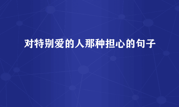 对特别爱的人那种担心的句子