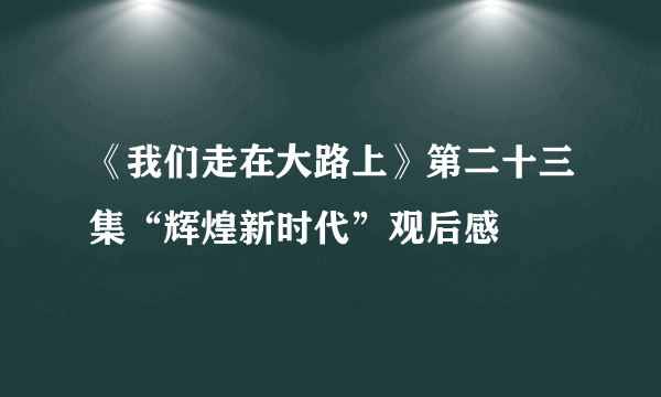 《我们走在大路上》第二十三集“辉煌新时代”观后感