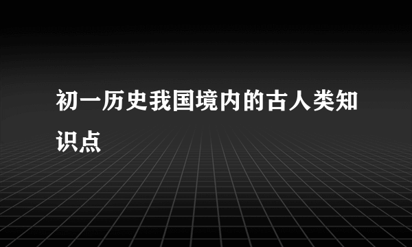初一历史我国境内的古人类知识点