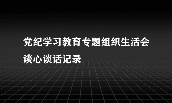 党纪学习教育专题组织生活会谈心谈话记录