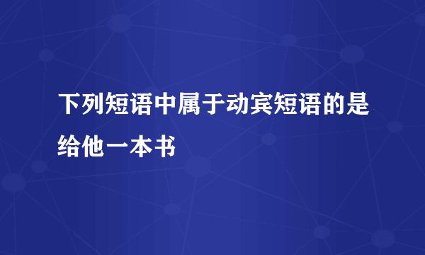 下列短语中属于动宾短语的是给他一本书