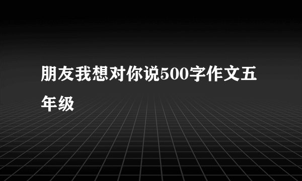 朋友我想对你说500字作文五年级