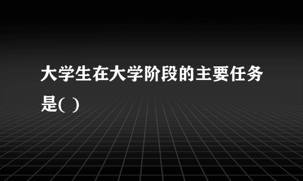 大学生在大学阶段的主要任务是( )
