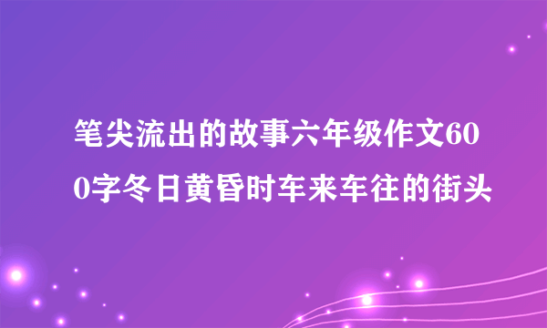 笔尖流出的故事六年级作文600字冬日黄昏时车来车往的街头