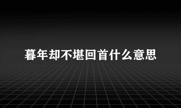 暮年却不堪回首什么意思