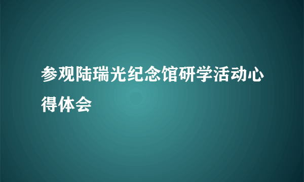 参观陆瑞光纪念馆研学活动心得体会
