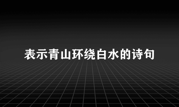 表示青山环绕白水的诗句