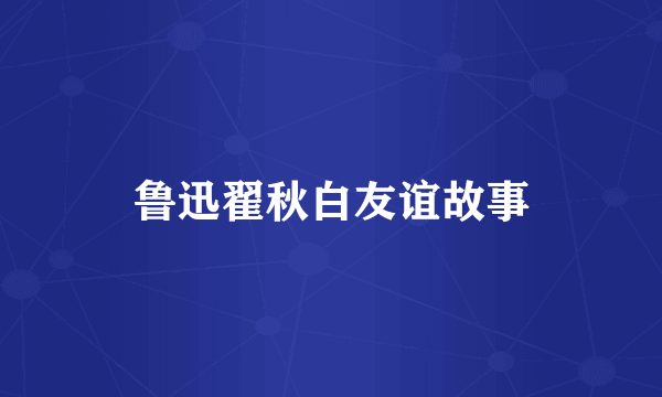 鲁迅翟秋白友谊故事