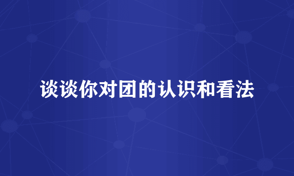 谈谈你对团的认识和看法