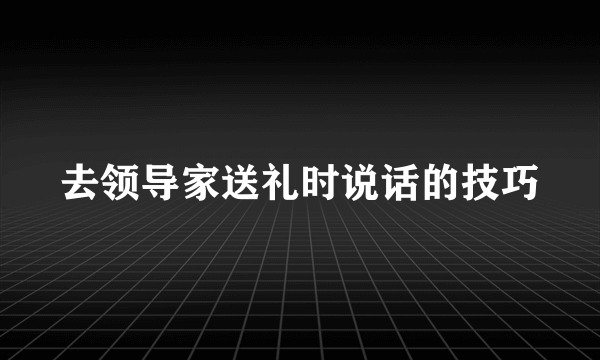去领导家送礼时说话的技巧
