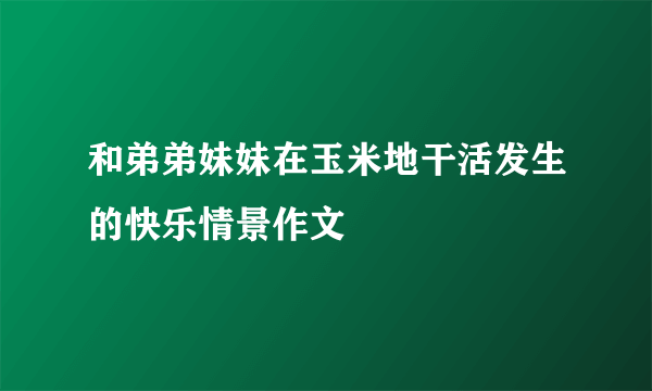 和弟弟妹妹在玉米地干活发生的快乐情景作文