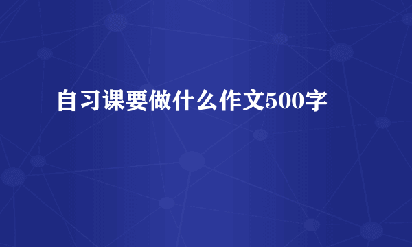 自习课要做什么作文500字