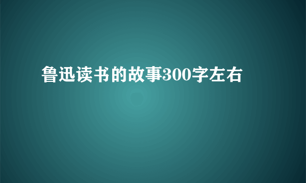 鲁迅读书的故事300字左右
