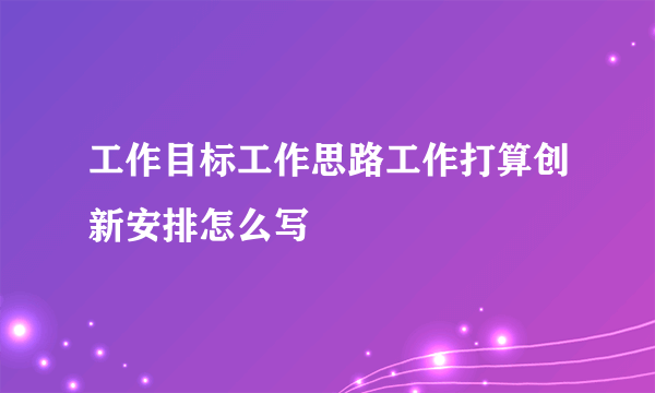 工作目标工作思路工作打算创新安排怎么写