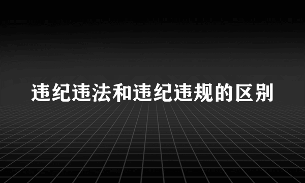 违纪违法和违纪违规的区别