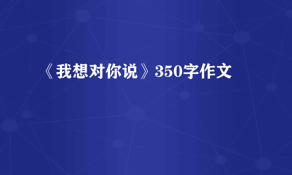 《我想对你说》350字作文