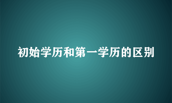 初始学历和第一学历的区别