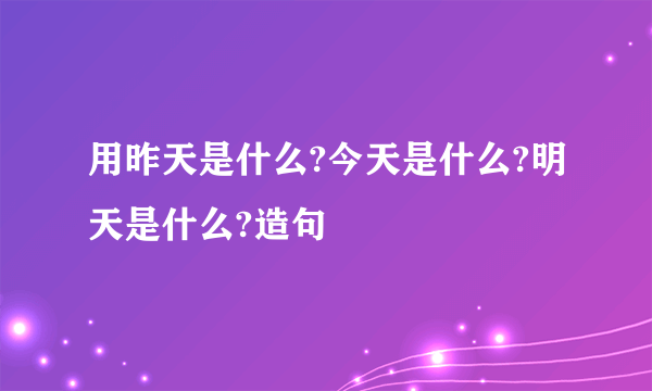 用昨天是什么?今天是什么?明天是什么?造句