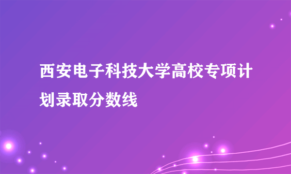 西安电子科技大学高校专项计划录取分数线