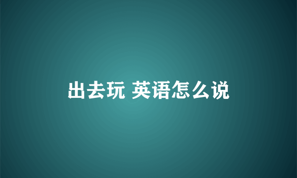 出去玩 英语怎么说