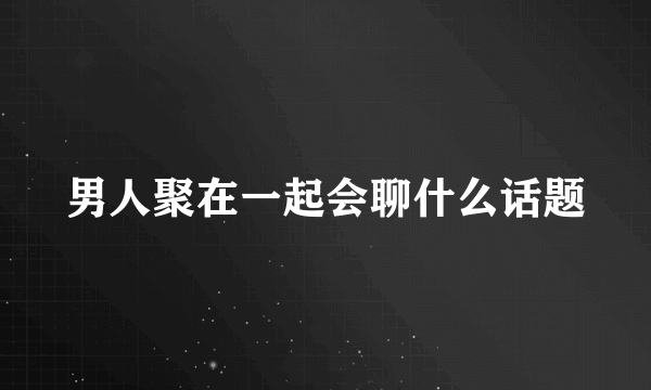 男人聚在一起会聊什么话题
