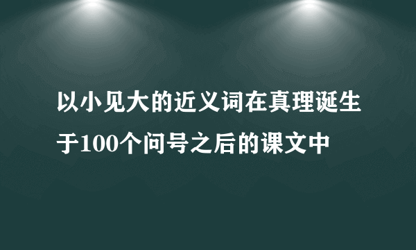 以小见大的近义词在真理诞生于100个问号之后的课文中