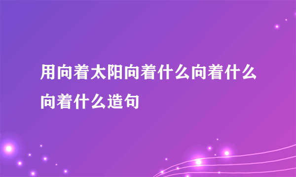 用向着太阳向着什么向着什么向着什么造句