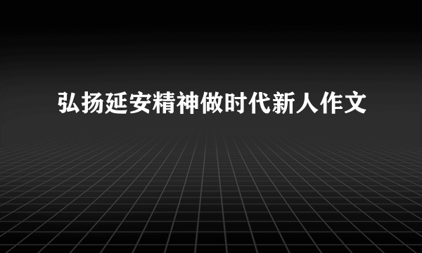 弘扬延安精神做时代新人作文