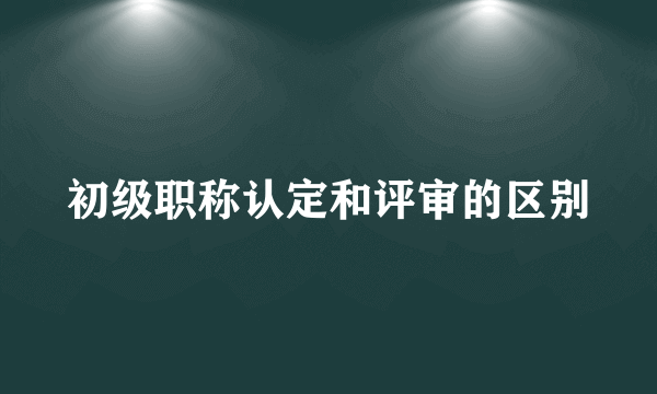 初级职称认定和评审的区别