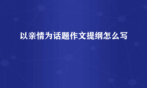 以亲情为话题作文提纲怎么写