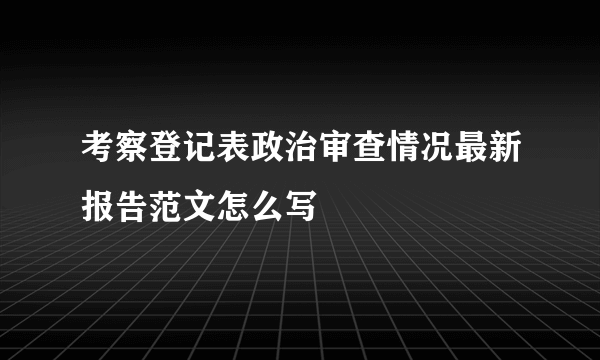 考察登记表政治审查情况最新报告范文怎么写