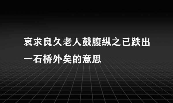 哀求良久老人鼓腹纵之已跌出一石桥外矣的意思