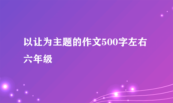 以让为主题的作文500字左右六年级