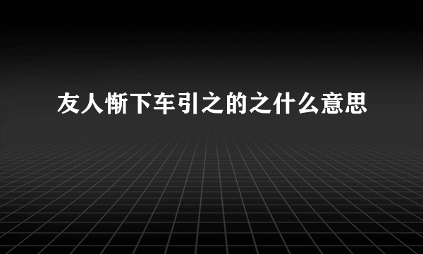 友人惭下车引之的之什么意思
