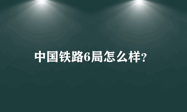 中国铁路6局怎么样？