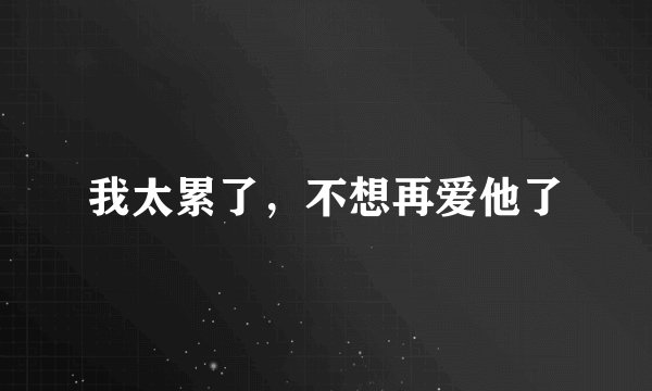 我太累了，不想再爱他了