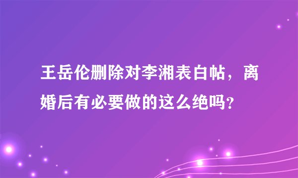 王岳伦删除对李湘表白帖，离婚后有必要做的这么绝吗？