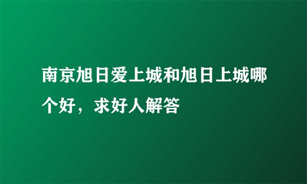 南京旭日爱上城和旭日上城哪个好，求好人解答